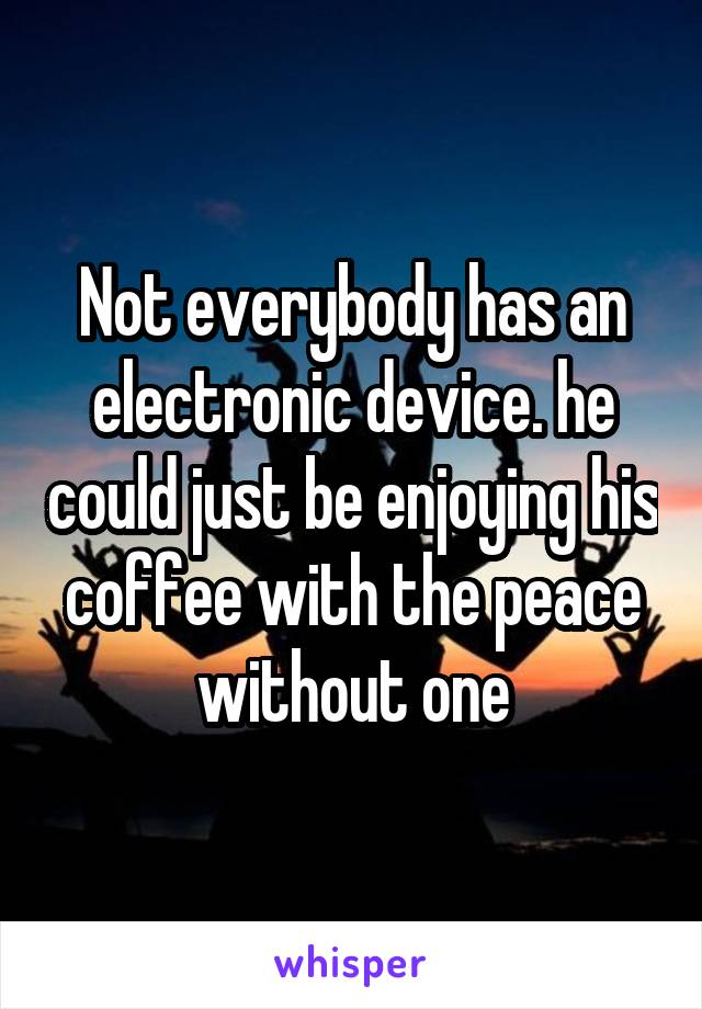 Not everybody has an electronic device. he could just be enjoying his coffee with the peace without one