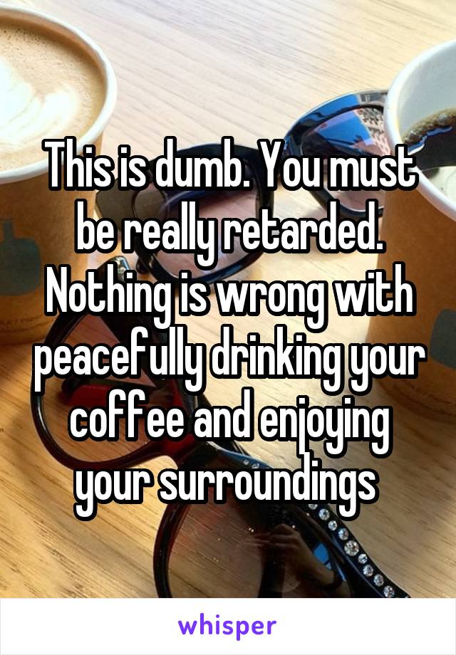 This is dumb. You must be really retarded. Nothing is wrong with peacefully drinking your coffee and enjoying your surroundings 