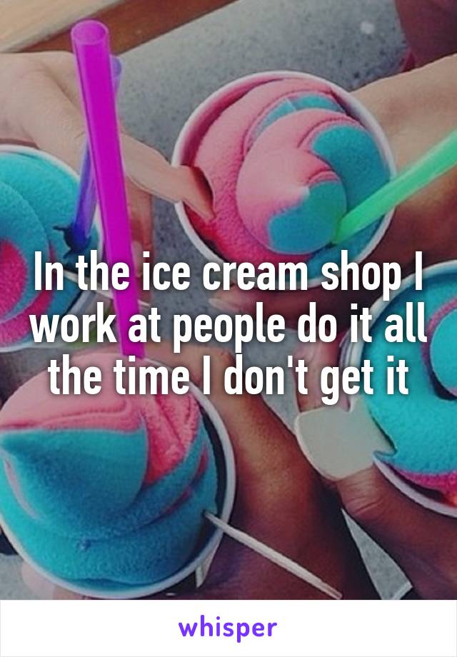 In the ice cream shop I work at people do it all the time I don't get it