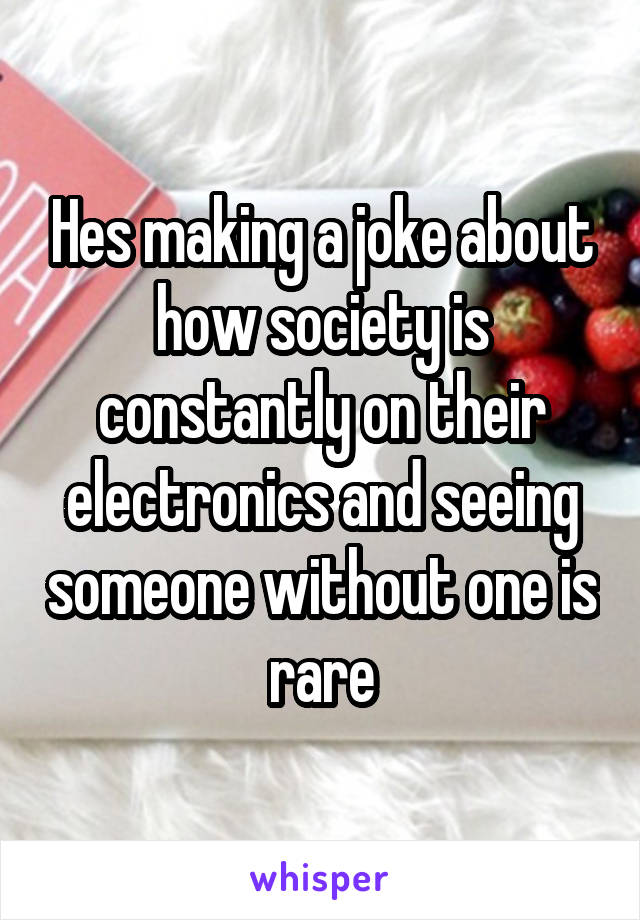 Hes making a joke about how society is constantly on their electronics and seeing someone without one is rare