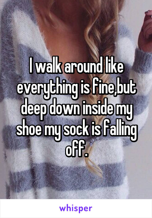 I walk around like everything is fine,but deep down inside my shoe my sock is falling off.