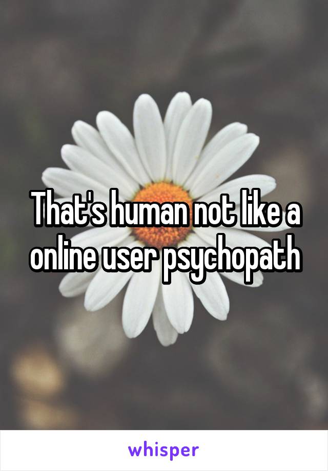 That's human not like a online user psychopath