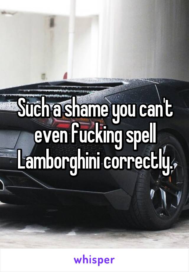 Such a shame you can't even fucking spell Lamborghini correctly.
