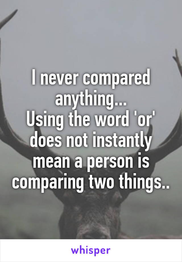 I never compared anything...
Using the word 'or' does not instantly mean a person is comparing two things..