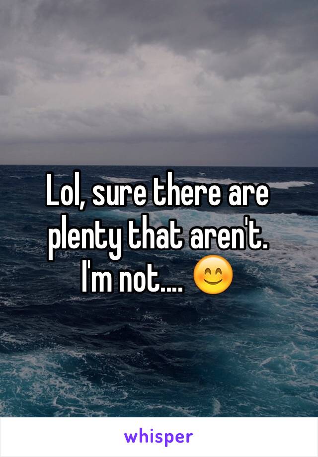 Lol, sure there are plenty that aren't.
I'm not.... 😊