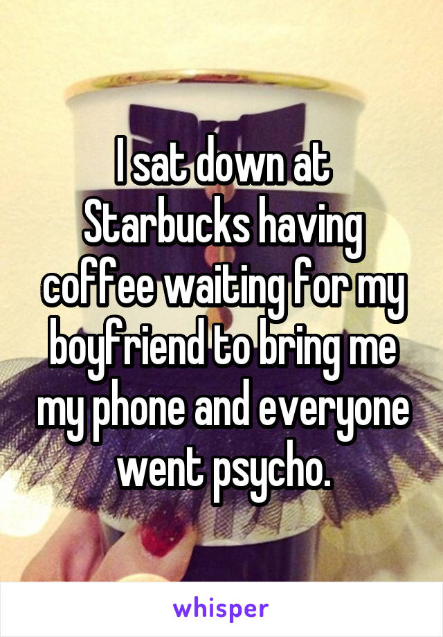 I sat down at Starbucks having coffee waiting for my boyfriend to bring me my phone and everyone went psycho.