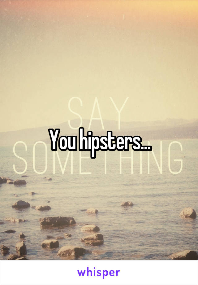 You hipsters...