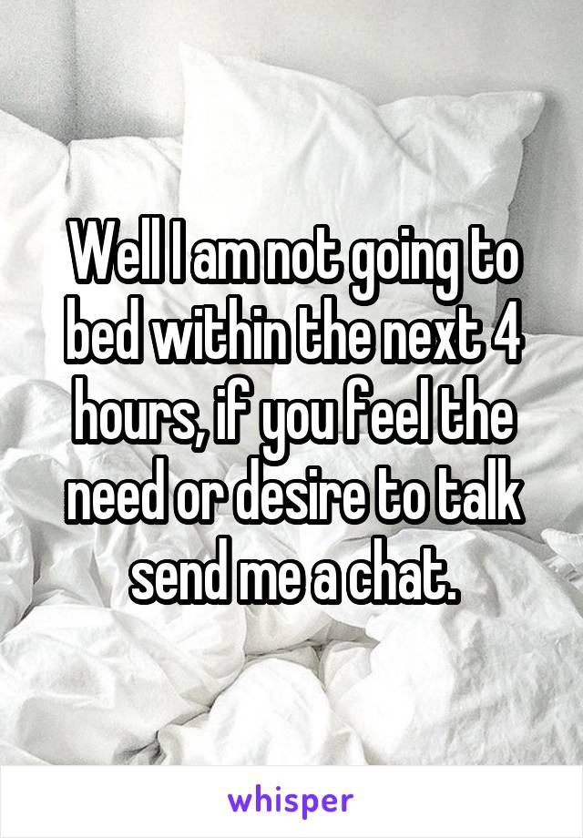 Well I am not going to bed within the next 4 hours, if you feel the need or desire to talk send me a chat.