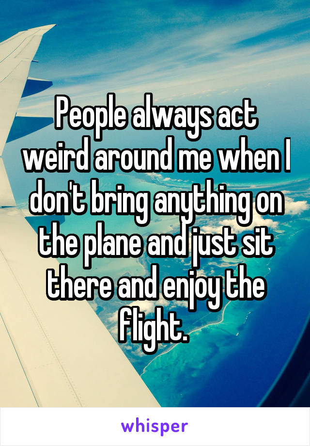 People always act weird around me when I don't bring anything on the plane and just sit there and enjoy the flight. 