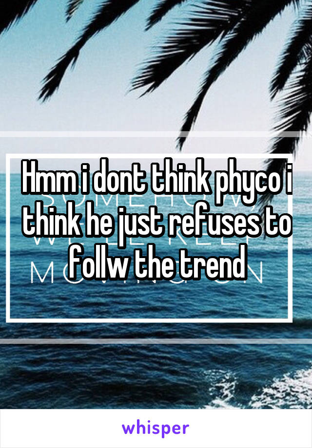 Hmm i dont think phyco i think he just refuses to follw the trend