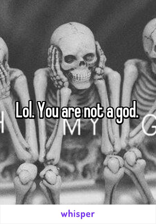 Lol. You are not a god. 