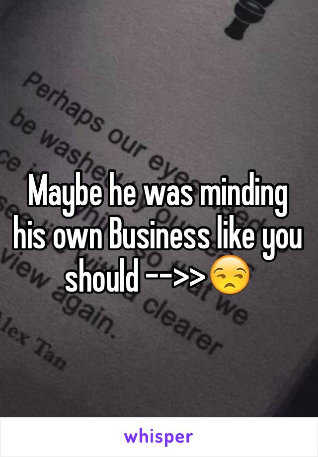 Maybe he was minding his own Business like you should -->>😒