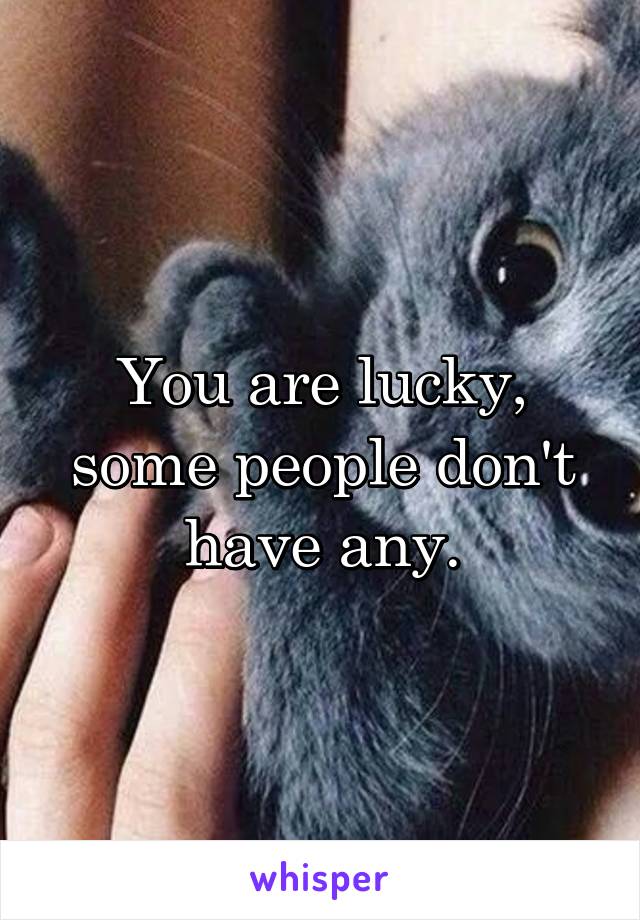 You are lucky, some people don't have any.