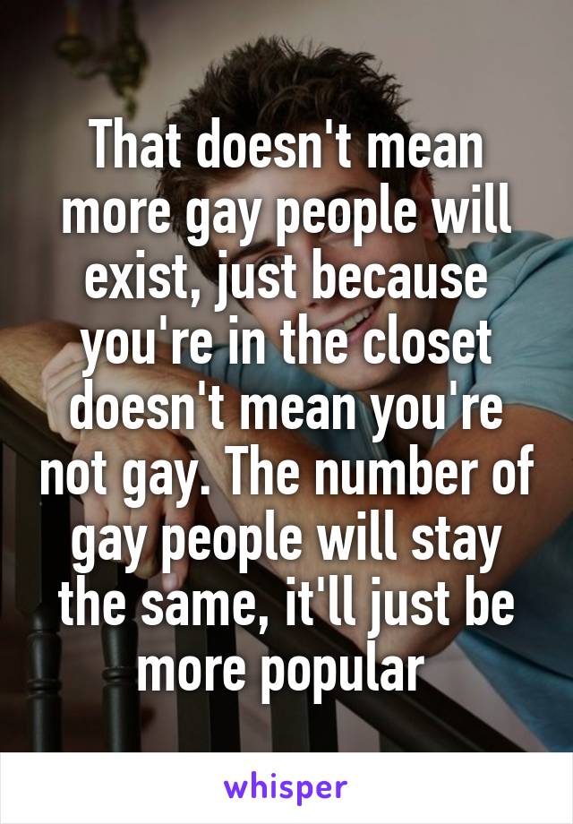 That doesn't mean more gay people will exist, just because you're in the closet doesn't mean you're not gay. The number of gay people will stay the same, it'll just be more popular 