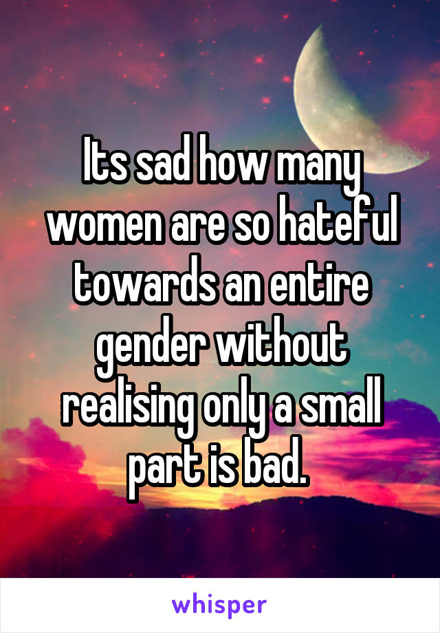 Its sad how many women are so hateful towards an entire gender without realising only a small part is bad. 