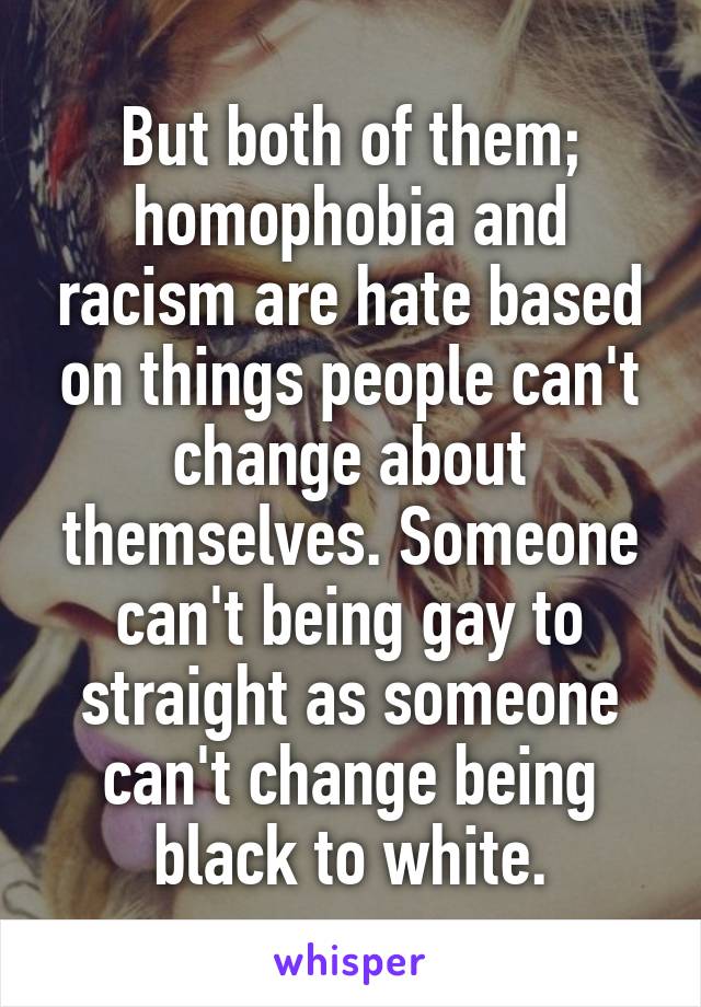 But both of them; homophobia and racism are hate based on things people can't change about themselves. Someone can't being gay to straight as someone can't change being black to white.