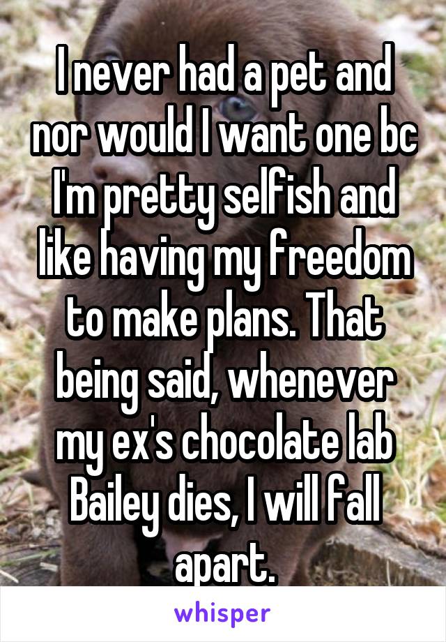 I never had a pet and nor would I want one bc I'm pretty selfish and like having my freedom to make plans. That being said, whenever my ex's chocolate lab Bailey dies, I will fall apart.