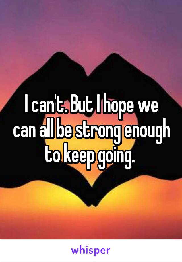 I can't. But I hope we can all be strong enough to keep going. 