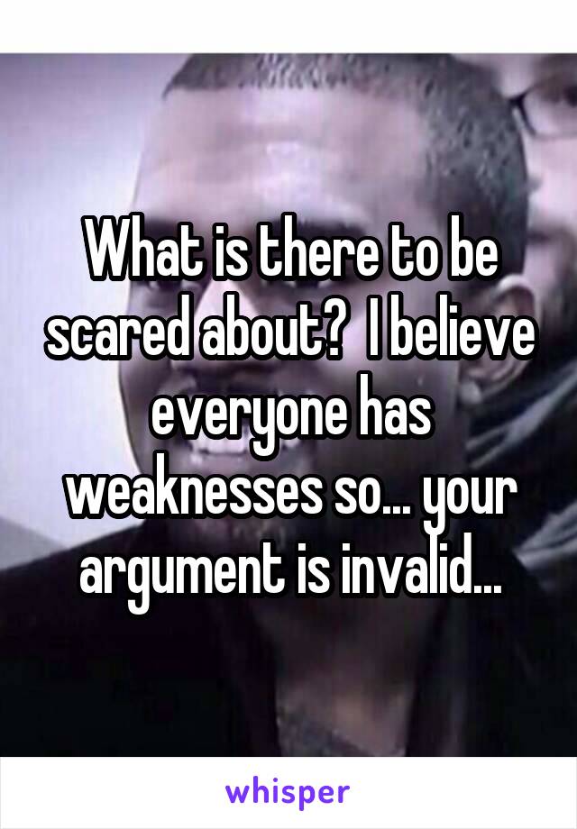 What is there to be scared about?  I believe everyone has weaknesses so... your argument is invalid...