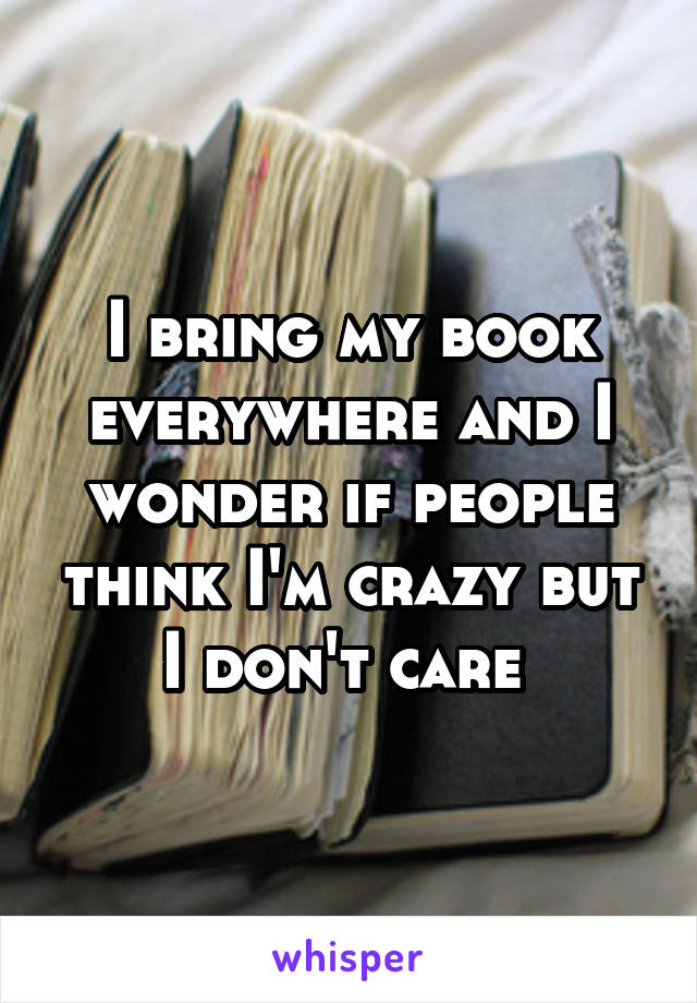 I bring my book everywhere and I wonder if people think I'm crazy but I don't care 