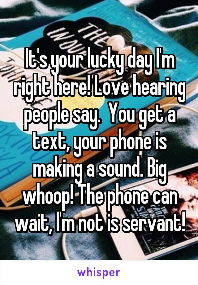 It's your lucky day I'm right here! Love hearing people say.  You get a text, your phone is making a sound. Big whoop! The phone can wait, I'm not is servant!