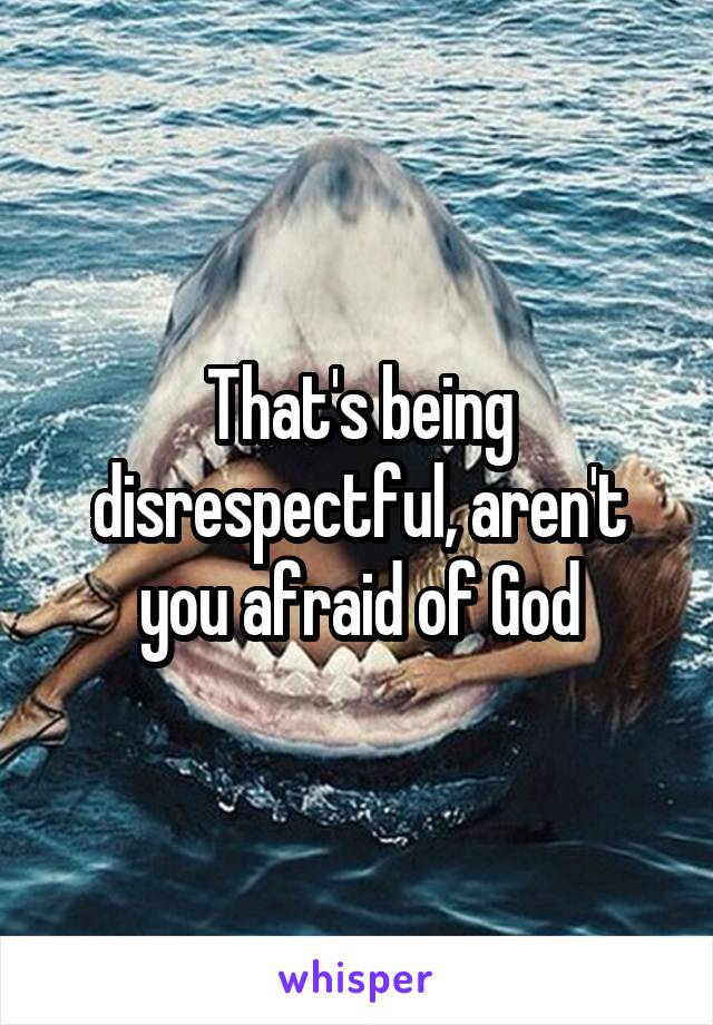 That's being disrespectful, aren't you afraid of God