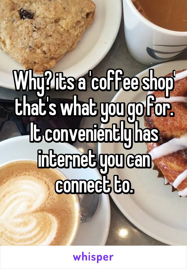 Why? its a 'coffee shop' that's what you go for. It conveniently has internet you can connect to.