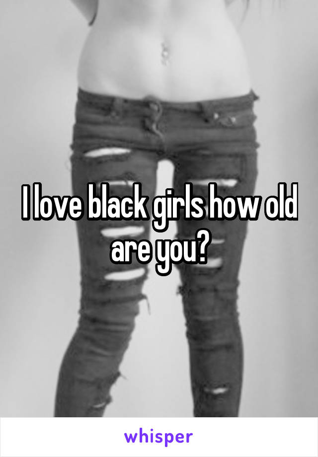 I love black girls how old are you?