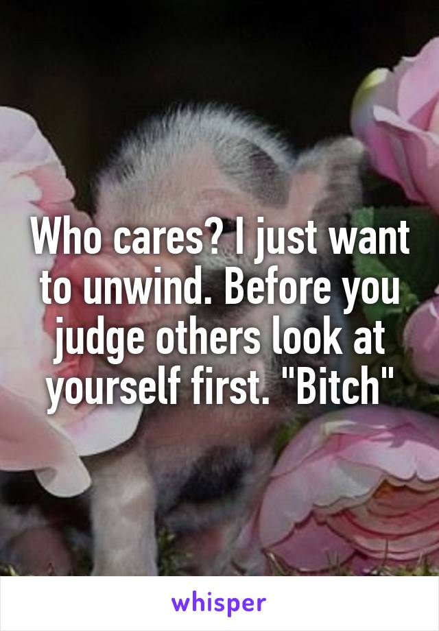 Who cares? I just want to unwind. Before you judge others look at yourself first. "Bitch"