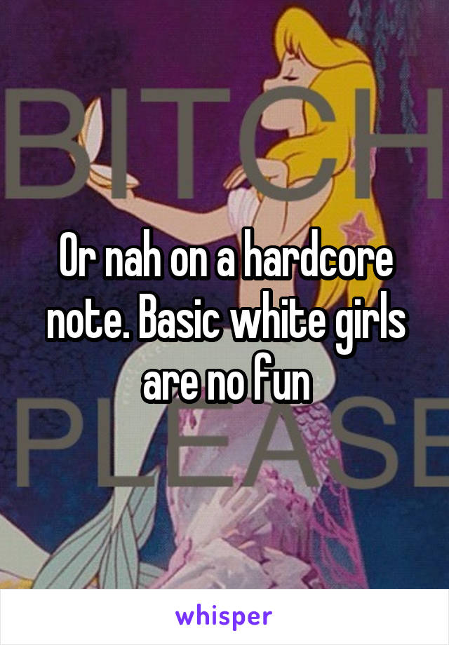 Or nah on a hardcore note. Basic white girls are no fun