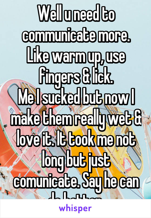 Well u need to communicate more. Like warm up, use fingers & lick.
Me I sucked but now I make them really wet & love it. It took me not long but just comunicate. Say he can do better.