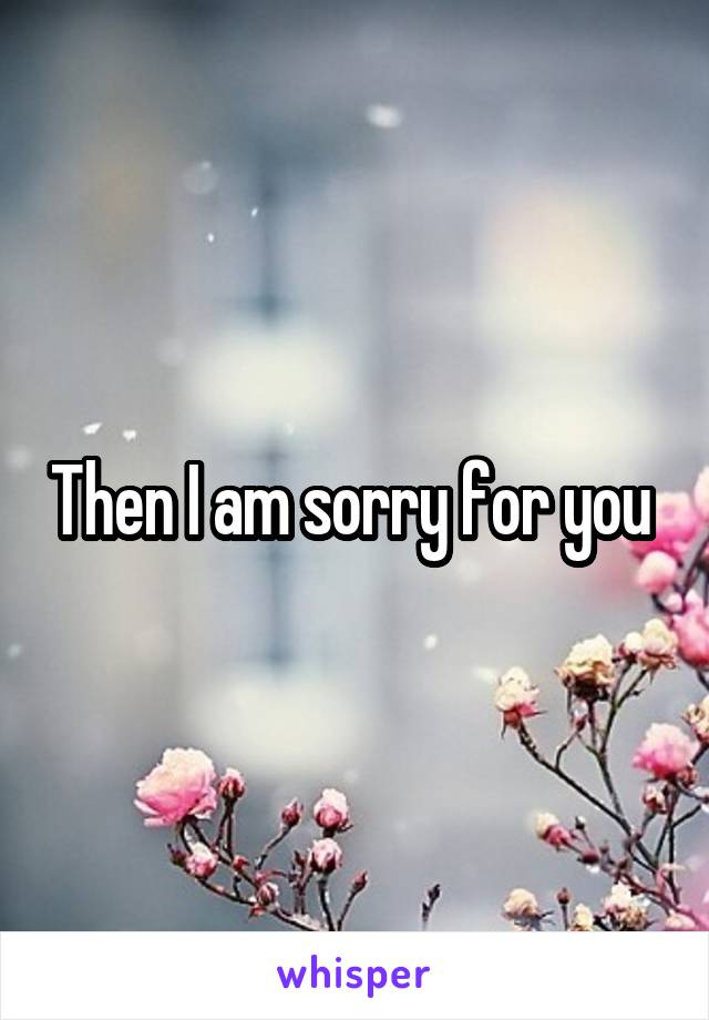 Then I am sorry for you 