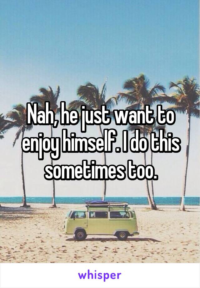 Nah, he just want to enjoy himself. I do this sometimes too.