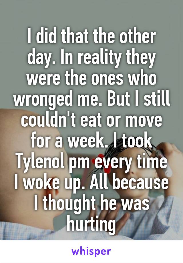 I did that the other day. In reality they were the ones who wronged me. But I still couldn't eat or move for a week. I took Tylenol pm every time I woke up. All because I thought he was hurting