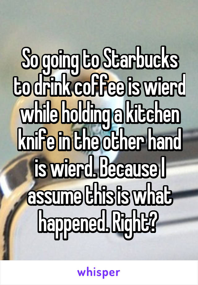 So going to Starbucks to drink coffee is wierd while holding a kitchen knife in the other hand is wierd. Because I assume this is what happened. Right? 