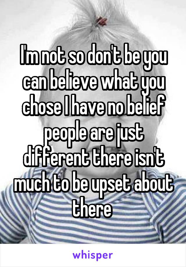 I'm not so don't be you can believe what you chose I have no belief people are just different there isn't much to be upset about there 