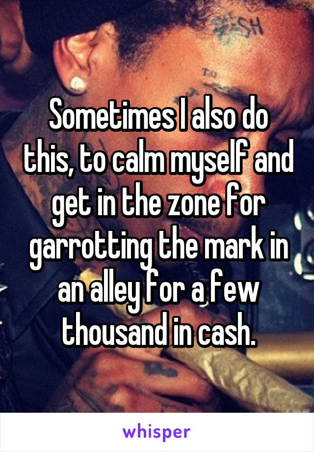 Sometimes I also do this, to calm myself and get in the zone for garrotting the mark in an alley for a few thousand in cash.