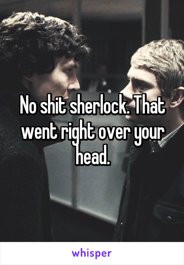 No shit sherlock. That went right over your head.