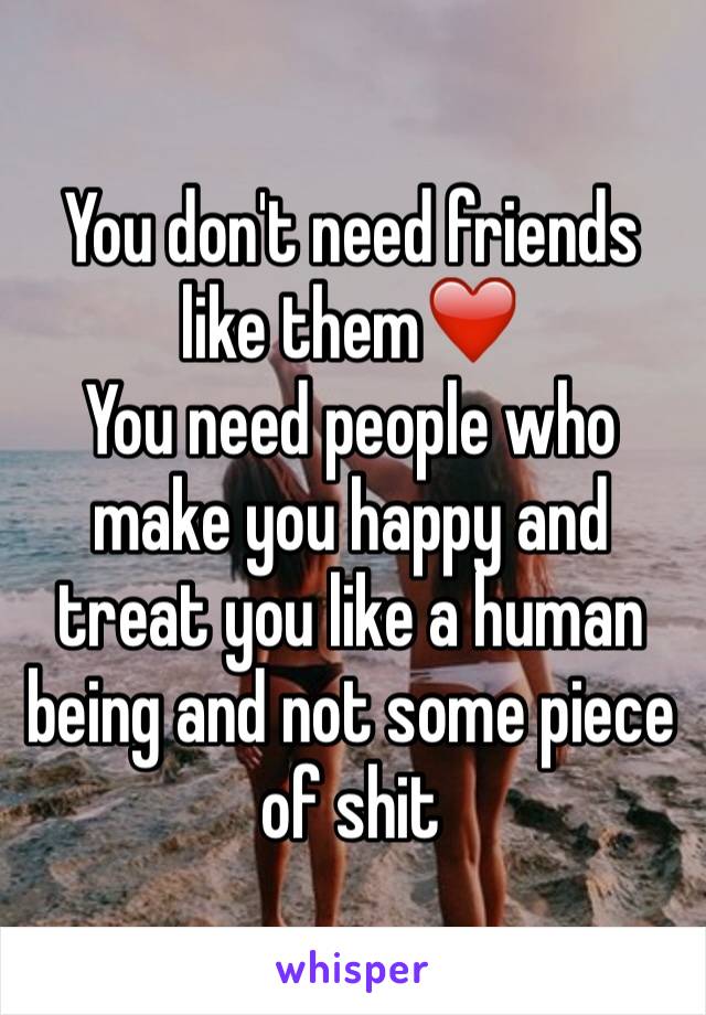 You don't need friends like them❤️
You need people who make you happy and treat you like a human being and not some piece of shit