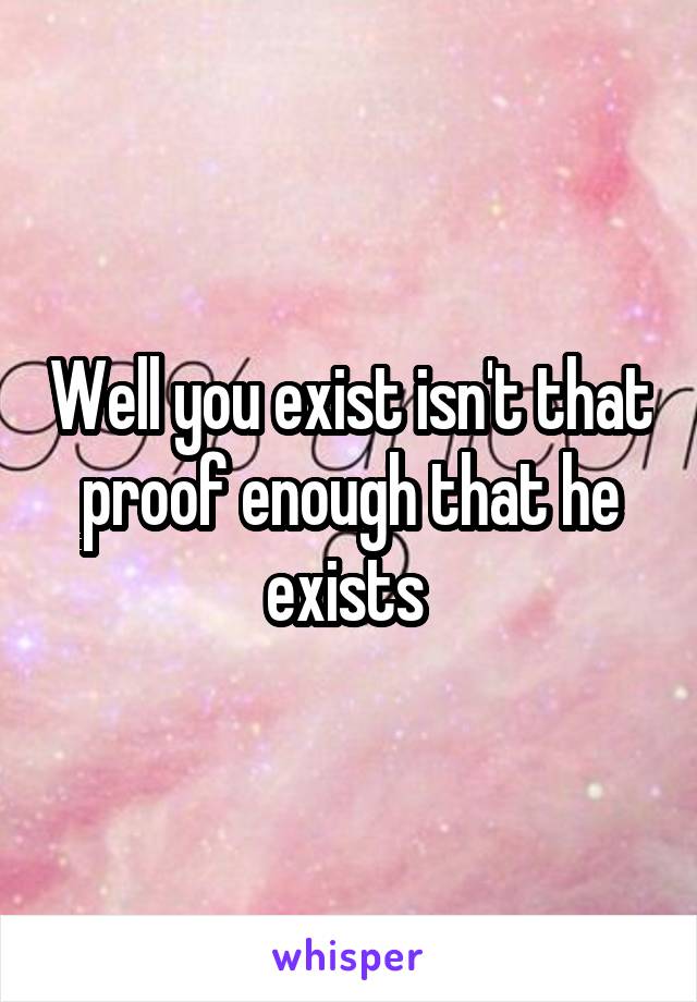 Well you exist isn't that proof enough that he exists 