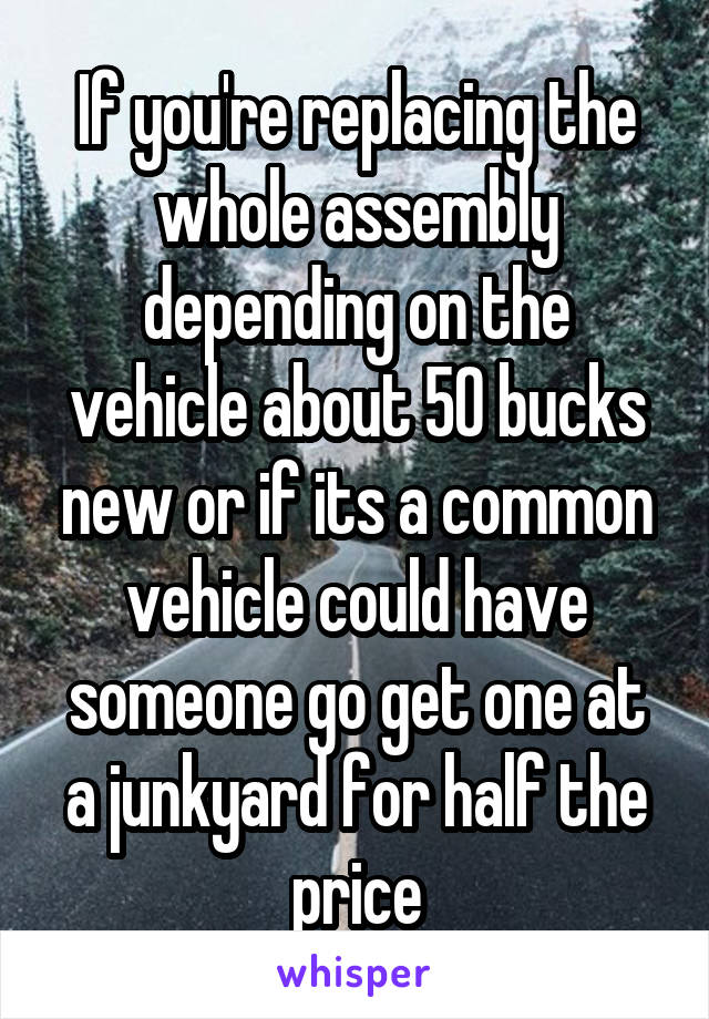 If you're replacing the whole assembly depending on the vehicle about 50 bucks new or if its a common vehicle could have someone go get one at a junkyard for half the price