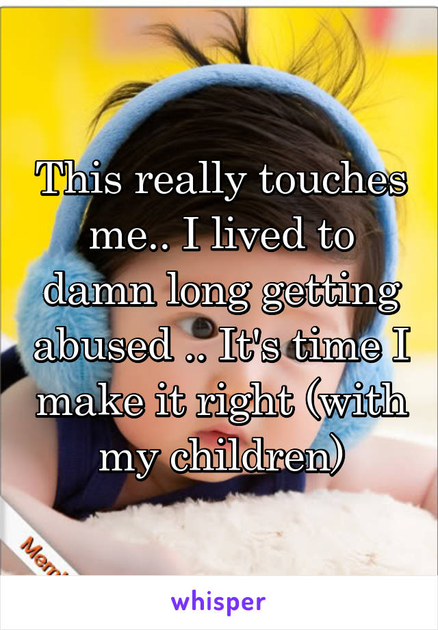 This really touches me.. I lived to damn long getting abused .. It's time I make it right (with my children)