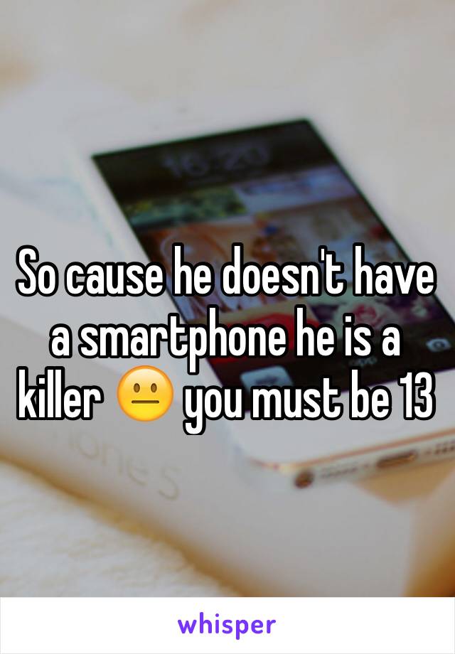 So cause he doesn't have a smartphone he is a killer 😐 you must be 13