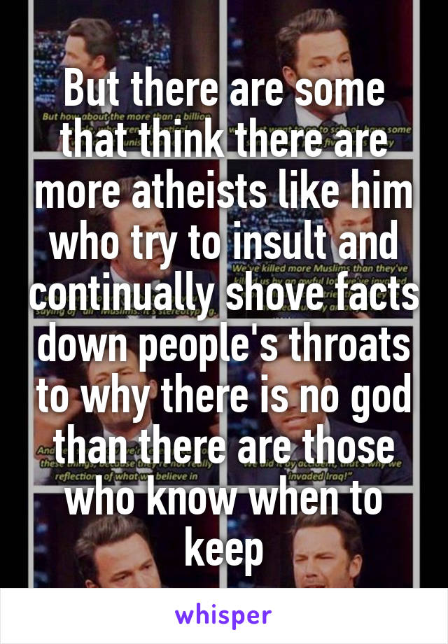 But there are some that think there are more atheists like him who try to insult and continually shove facts down people's throats to why there is no god than there are those who know when to keep