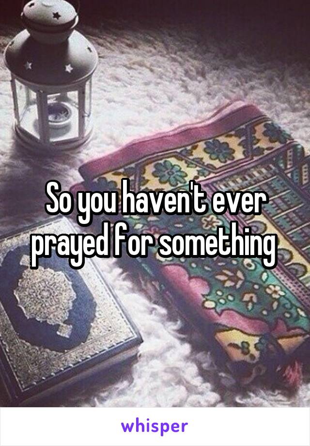 So you haven't ever prayed for something 