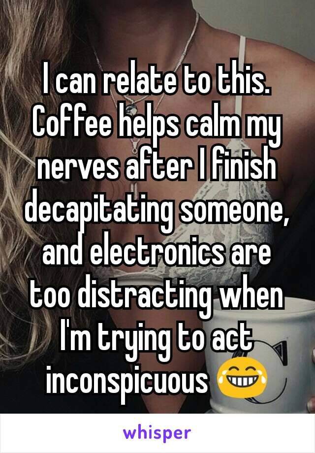 I can relate to this. Coffee helps calm my nerves after I finish decapitating someone, and electronics are too distracting when I'm trying to act inconspicuous 😂