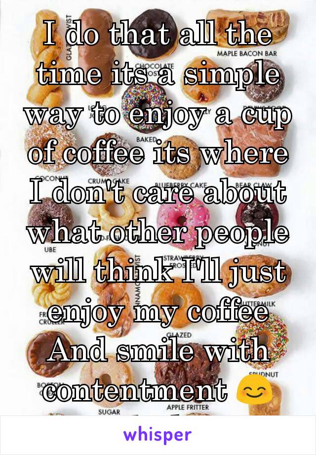 I do that all the time its a simple way to enjoy a cup of coffee its where I don't care about what other people will think I'll just enjoy my coffee And smile with contentment 😊 weird I know 