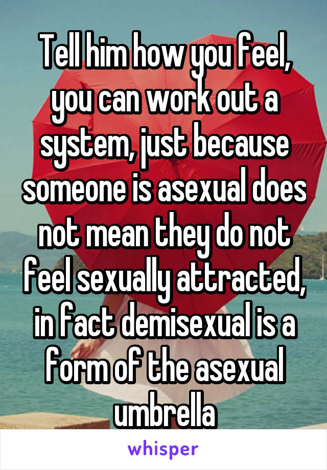 Tell him how you feel, you can work out a system, just because someone is asexual does not mean they do not feel sexually attracted, in fact demisexual is a form of the asexual umbrella