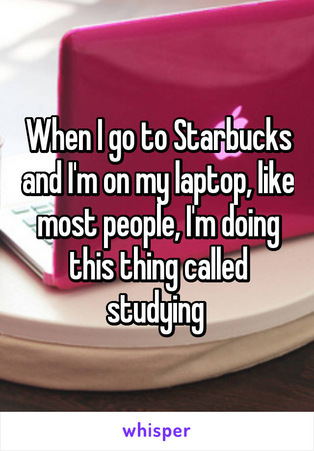 When I go to Starbucks and I'm on my laptop, like most people, I'm doing this thing called studying 