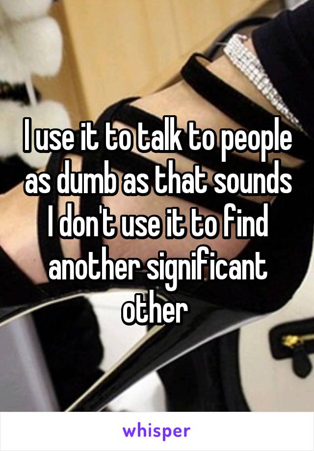 I use it to talk to people as dumb as that sounds I don't use it to find another significant other 